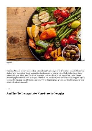 Shutt
erstock
Meatless Monday is more than just an alliteration; it's an easy way to drop a few pounds. Numerous
studies have shown that those who eat the least amount of meat are less likely to be obese, have
lower BMIs, and lower body fat levels. Though it's perfectly fine to eat meat a few times a week,
these high-protein foods tend to fill you up before you can work your way over to the veggies, which
possess fat-fighting, waist-trimming powers. Try spotlighting just greens and healthy grains in your
meals a few times a month.
118
And Try To Incorporate Non-Starchy Veggies
 