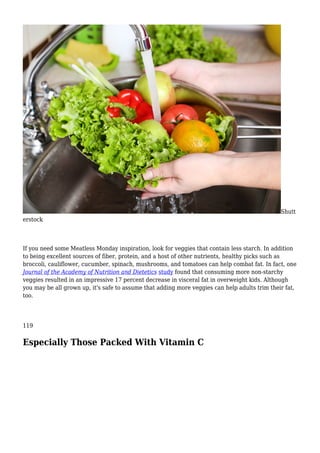Shutt
erstock
If you need some Meatless Monday inspiration, look for veggies that contain less starch. In addition
to being excellent sources of fiber, protein, and a host of other nutrients, healthy picks such as
broccoli, cauliflower, cucumber, spinach, mushrooms, and tomatoes can help combat fat. In fact, one
Journal of the Academy of Nutrition and Dietetics study found that consuming more non-starchy
veggies resulted in an impressive 17 percent decrease in visceral fat in overweight kids. Although
you may be all grown up, it's safe to assume that adding more veggies can help adults trim their fat,
too.
119
Especially Those Packed With Vitamin C
 