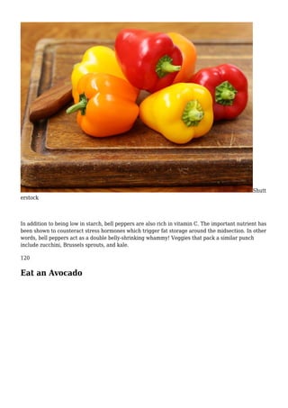 Shutt
erstock
In addition to being low in starch, bell peppers are also rich in vitamin C. The important nutrient has
been shown to counteract stress hormones which trigger fat storage around the midsection. In other
words, bell peppers act as a double belly-shrinking whammy! Veggies that pack a similar punch
include zucchini, Brussels sprouts, and kale.
120
Eat an Avocado
 