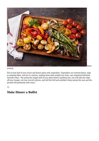 Shutt
erstock
Fill at least half of your lunch and dinner plate with vegetables. Vegetables are nutrient-dense, high
in satiating fiber, and low in calories, making them ideal weight loss tools, says registered dietitian
Danielle Omar. "By eating the veggie half of your plate before anything else, you will take the edge
off your hunger, eat less overall calories, and still feel full and satisfied. Keep eating this way and the
pounds will painlessly melt away."
12
Make Dinner a Buffet
 