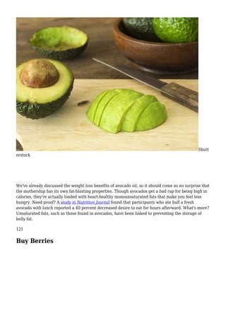 Shutt
erstock
We've already discussed the weight loss benefits of avocado oil, so it should come as no surprise that
the mothership has its own fat-blasting properties. Though avocados get a bad rap for being high in
calories, they're actually loaded with heart-healthy monounsaturated fats that make you feel less
hungry. Need proof? A study in Nutrition Journal found that participants who ate half a fresh
avocado with lunch reported a 40 percent decreased desire to eat for hours afterward. What's more?
Unsaturated fats, such as those found in avocados, have been linked to preventing the storage of
belly fat.
121
Buy Berries
 