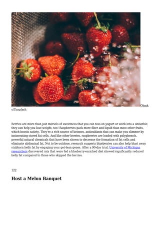 Ohmk
y/Unsplash
Berries are more than just morsels of sweetness that you can toss on yogurt or work into a smoothie;
they can help you lose weight, too! Raspberries pack more fiber and liquid than most other fruits,
which boosts satiety. They're a rich source of ketones, antioxidants that can make you slimmer by
incinerating stored fat cells. And like other berries, raspberries are loaded with polyphenols,
powerful natural chemicals that have been shown to decrease the formation of fat cells and
eliminate abdominal fat. Not to be outdone, research suggests blueberries can also help blast away
stubborn belly fat by engaging your get-lean genes. After a 90-day trial, University of Michigan
researchers discovered rats that were fed a blueberry-enriched diet showed significantly reduced
belly fat compared to those who skipped the berries.
122
Host a Melon Banquet
 
