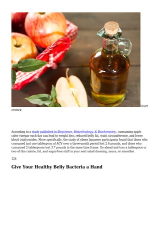 Shutt
erstock
According to a study published in Bioscience, Biotechnology, & Biochemistry , consuming apple
cider vinegar each day can lead to weight loss, reduced belly fat, waist circumference, and lower
blood triglycerides. More specifically, the study of obese Japanese participants found that those who
consumed just one tablespoon of ACV over a three-month period lost 2.6 pounds, and those who
consumed 2 tablespoons lost 3.7 pounds in the same time frame. Go ahead and toss a tablespoon or
two of this calorie, fat, and sugar-free stuff in your next salad dressing, sauce, or smoothie.
124
Give Your Healthy Belly Bacteria a Hand
 
