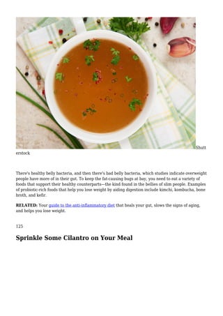 Shutt
erstock
There's healthy belly bacteria, and then there's bad belly bacteria, which studies indicate overweight
people have more of in their gut. To keep the fat-causing bugs at bay, you need to eat a variety of
foods that support their healthy counterparts—the kind found in the bellies of slim people. Examples
of probiotic-rich foods that help you lose weight by aiding digestion include kimchi, kombucha, bone
broth, and kefir.
RELATED: Your guide to the anti-inflammatory diet that heals your gut, slows the signs of aging,
and helps you lose weight.
125
Sprinkle Some Cilantro on Your Meal
 