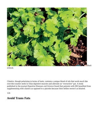 Shutt
erstock
Cilantro, though polarizing in terms of taste, contains a unique blend of oils that work much like
over-the-counter meds to relax digestive muscles and alleviate an "overactive" gut. A study
published in the journal Digestive Diseases and Science found that patients with IBS benefited from
supplementing with cilantro as opposed to a placebo because their bellies weren't as bloated.
126
Avoid Trans Fats
 