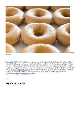 Shutt
erstock
Trans fats, which are typically found in processed foods with partially hydrogenated oils, should be
avoided when buying, cooking, or ordering food because of the role they play in weight gain. "Trans
fats cause inflammation in the body leading to insulin resistance and impairing the body's ability to
use glucose properly, resulting in excess fat storage around the belly," says Tina Marinaccio, MS RD
CPT in 50 Ways to Shrink Your Belly. "Trans fats may be lurking in any processed or fried food such
as chips, baked goods, and even butter spreads. To avoid them, check the ingredients for
hydrogenated or partially hydrogenated oils."
127
Try Varied Cardio
 