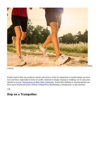 Shutt
erstock
People tend to find one workout routine and stick to it but it's important to switch things up every
now and then, especially in terms of cardio. Instead of simply running or walking, try to vary your
speeds as you go. Researchers at Ohio State University found that walking at varying speeds can
burn up to 20 percent more calories compared to maintaining a steady pace, so get moving!
128
Hop on a Trampoline
 