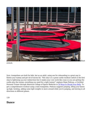 Shutt
erstock
Sure, trampolines are built for kids, but as an adult, using one for rebounding is a great way to
flatten your tummy and get rid of excess fat. "Not only is it a great cardio workout (which is the first
step to tightening up your midsection) but it makes your core work like crazy so you are getting the
cardio plus the toning: everything you need for a tight tummy!" explains Hope Pedraza, a Certified
Personal Trainer through American College of Sports Medicine in 50 Ways to Shrink Your Belly. To
get a comprehensive workout using a mini trampoline, Pedraza suggests jumping, lifting your knees
up high, twisting, adding some light weights to move around while you're jumping, and moving in all
directions in different planes.
129
Dance
 