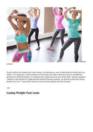 Shutt
erstock
If you'd rather not channel your inner bunny, try dancing as a way to help shed fat on the body as a
whole. "It is obviously a cardio workout, but because your body is forced to move in all different
directions in different planes, it is making every single muscle in your body work," Pedraza explains.
"Similar to the benefits of a high-intensity interval training workout, you get the cardio plus toning
benefit all in one." Turn up the volume on your favorite playlist and start moving!
130
Losing Weight Fast Lasts
 
