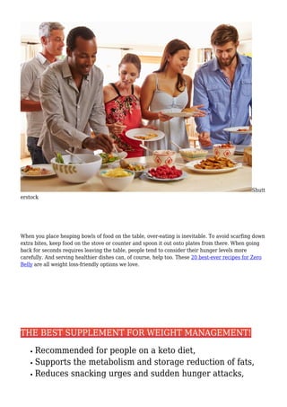 Shutt
erstock
When you place heaping bowls of food on the table, over-eating is inevitable. To avoid scarfing down
extra bites, keep food on the stove or counter and spoon it out onto plates from there. When going
back for seconds requires leaving the table, people tend to consider their hunger levels more
carefully. And serving healthier dishes can, of course, help too. These 20 best-ever recipes for Zero
Belly are all weight loss-friendly options we love.
THE BEST SUPPLEMENT FOR WEIGHT MANAGEMENT!
Recommended for people on a keto diet,
Supports the metabolism and storage reduction of fats,
Reduces snacking urges and sudden hunger attacks,
 