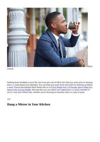 Shutt
erstock
Nothing beats breakfast in your PJs, but if you put a bit of effort into what you wear prior to chowing
down, it could impact your physique. You can keep your goals front and center by dressing up before
a meal, Clinical psychologist Katie Rickel tells us in If You Weigh Over 170 Pounds, Here's What You
Need To Do To Lose Weight. Showing that you care about your appearance is a great reminder to
eat in a way that reflects that, whether you're throwing on business attire or a pair of jeans.
132
Hang a Mirror in Your Kitchen
 