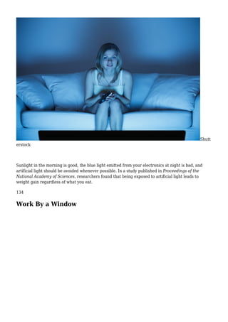 Shutt
erstock
Sunlight in the morning is good, the blue light emitted from your electronics at night is bad, and
artificial light should be avoided whenever possible. In a study published in Proceedings of the
National Academy of Sciences, researchers found that being exposed to artificial light leads to
weight gain regardless of what you eat.
134
Work By a Window
 