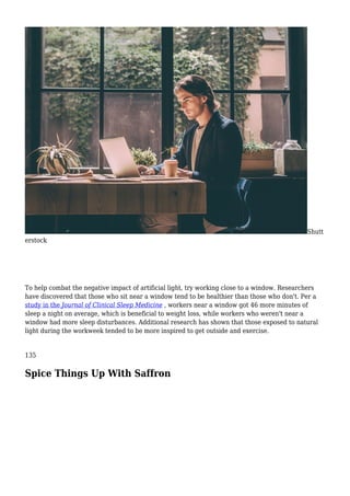 Shutt
erstock
To help combat the negative impact of artificial light, try working close to a window. Researchers
have discovered that those who sit near a window tend to be healthier than those who don't. Per a
study in the Journal of Clinical Sleep Medicine , workers near a window got 46 more minutes of
sleep a night on average, which is beneficial to weight loss, while workers who weren't near a
window had more sleep disturbances. Additional research has shown that those exposed to natural
light during the workweek tended to be more inspired to get outside and exercise.
135
Spice Things Up With Saffron
 