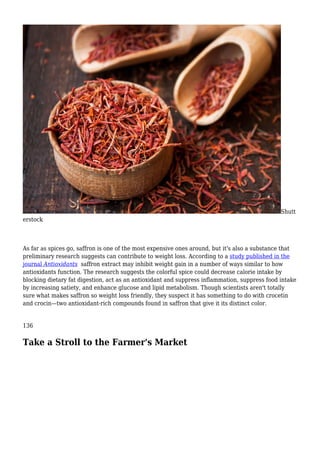 Shutt
erstock
As far as spices go, saffron is one of the most expensive ones around, but it's also a substance that
preliminary research suggests can contribute to weight loss. According to a study published in the
journal Antioxidants saffron extract may inhibit weight gain in a number of ways similar to how
antioxidants function. The research suggests the colorful spice could decrease calorie intake by
blocking dietary fat digestion, act as an antioxidant and suppress inflammation, suppress food intake
by increasing satiety, and enhance glucose and lipid metabolism. Though scientists aren't totally
sure what makes saffron so weight loss friendly, they suspect it has something to do with crocetin
and crocin—two antioxidant-rich compounds found in saffron that give it its distinct color.
136
Take a Stroll to the Farmer's Market
 