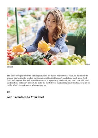 Shutt
erstock
The faster food gets from the farm to your plate, the higher its nutritional value, so, no matter the
season, stay healthy by heading out to your neighborhood farmer's market and stock up on fresh
fruits and veggies. The walk around the market is a great way to elevate your heart rate a bit, and
the beneficial finds can't be beat. To make the most of your nutritionally-minded outing, keep an eye
out for what's in peak season whenever you go.
137
Add Tomatoes to Your Diet
 