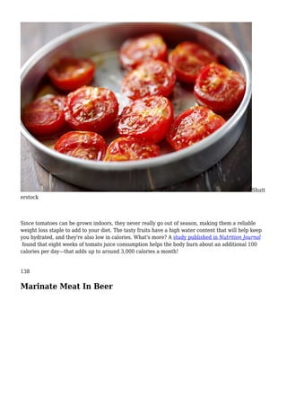 Shutt
erstock
Since tomatoes can be grown indoors, they never really go out of season, making them a reliable
weight loss staple to add to your diet. The tasty fruits have a high water content that will help keep
you hydrated, and they're also low in calories. What's more? A study published in Nutrition Journal
found that eight weeks of tomato juice consumption helps the body burn about an additional 100
calories per day—that adds up to around 3,000 calories a month!
138
Marinate Meat In Beer
 