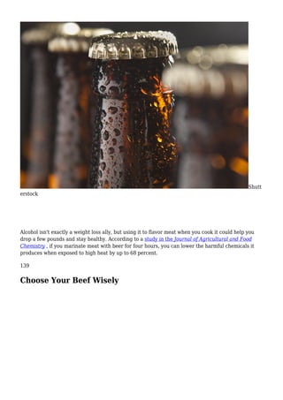 Shutt
erstock
Alcohol isn't exactly a weight loss ally, but using it to flavor meat when you cook it could help you
drop a few pounds and stay healthy. According to a study in the Journal of Agricultural and Food
Chemistry , if you marinate meat with beer for four hours, you can lower the harmful chemicals it
produces when exposed to high heat by up to 68 percent.
139
Choose Your Beef Wisely
 