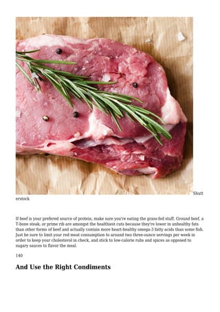 Shutt
erstock
If beef is your prefered source of protein, make sure you're eating the grass-fed stuff. Ground beef, a
T-bone steak, or prime rib are amongst the healthiest cuts because they're lower in unhealthy fats
than other forms of beef and actually contain more heart-healthy omega-3 fatty acids than some fish.
Just be sure to limit your red meat consumption to around two three-ounce servings per week in
order to keep your cholesterol in check, and stick to low-calorie rubs and spices as opposed to
sugary sauces to flavor the meal.
140
And Use the Right Condiments
 