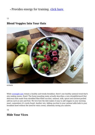 Provides energy for training. click hare
13
Blend Veggies Into Your Oats
Shutt
erstock
While overnight oats remain a healthy and trendy breakfast, there's one healthy oatmeal trend that's
also making waves: Zoats! The funny-sounding name actually describes a very straightforward (but
delicious) dish made from shredded fiber-filled zucchini, oatmeal, milk, spices and nutrient-packed
add-ins such as nuts and fruit. We love how the dish makes it easy to add veggies to your morning
meal—somewhere it's rarely found. Another win: Adding zucchini to your oatmeal adds bulk to your
breakfast bowl without the need for extra cereal, ultimately saving you calories.
14
Hide Your Vices
 