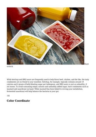 Shutt
erstock
While ketchup and BBQ sauce are frequently used to help flavor beef, chicken, and the like, the tasty
condiments are no friend to your waistline. Ketchup, for example, typically contains around 19
calories and 4 grams of belly-bloating sugar per tablespoon, and BBQ sauce is just as unhealthy, if
not worse. To avoid consuming empty calories and unhealthy added sugar, have condiments such as
mustard and sauerkraut on hand. While mustard has been linked to revving your metabolism,
fermented sauerkraut will help balance the bacteria in your gut.
141
Color Coordinate
 