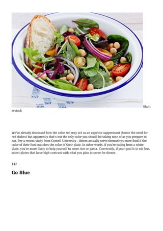 Shutt
erstock
We've already discussed how the color red may act as an appetite suppressant (hence the need for
red dishes) but apparently that's not the only color you should be taking note of as you prepare to
eat. Per a recent study from Cornell University , diners actually serve themselves more food if the
color of their food matches the color of their plate. In other words, if you're eating from a white
plate, you're more likely to help yourself to more rice or pasta. Conversely, if your goal is to eat less,
select plates that have high contrast with what you plan to serve for dinner.
142
Go Blue
 
