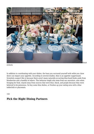 Shutt
erstock
In addition to coordinating with your dishes, the hues you surround yourself with while you chow
down can impact your appetite. According to several studies, blue is an appetite suppressant.
Scientists suspect this is because there aren't many naturally-occurring blue-hued foods aside from
blueberries and a handful of others. This behavior might also stem from our ancestors, who when
foraging for food, stayed away from sources that were blue, black, and purple because they were
believed to be poisonous. So buy some blue dishes, or freshen up your eating area with a blue
tablecloth or placemats.
143
Pick the Right Dining Partners
 