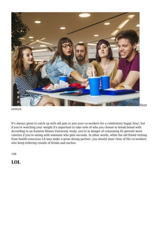 Shutt
erstock
It's always great to catch up with old pals or join your co-workers for a celebratory happy hour, but
if you're watching your weight it's important to take note of who you choose to break bread with.
According to an Eastern Illinois University study, you're in danger of consuming 65 percent more
calories if you're eating with someone who gets seconds. In other words, while the old friend visiting
from health-conscious LA may make a great dining partner, you should steer clear of the co-workers
who keep ordering rounds of drinks and nachos.
144
LOL
 