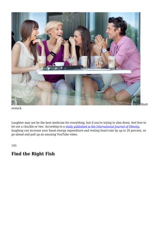 Shutt
erstock
Laughter may not be the best medicine for everything, but if you're trying to slim down, feel free to
let out a chuckle or two. According to a study published in the International Journal of Obesity,
laughing can increase your basal energy expenditure and resting heart-rate by up to 20 percent, so
go ahead and pull up an amusing YouTube video.
145
Find the Right Fish
 