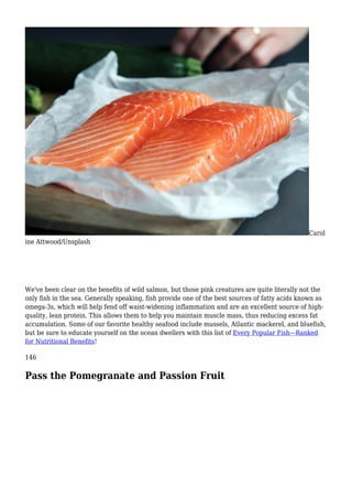 Carol
ine Attwood/Unsplash
We've been clear on the benefits of wild salmon, but those pink creatures are quite literally not the
only fish in the sea. Generally speaking, fish provide one of the best sources of fatty acids known as
omega-3s, which will help fend off waist-widening inflammation and are an excellent source of high-
quality, lean protein. This allows them to help you maintain muscle mass, thus reducing excess fat
accumulation. Some of our favorite healthy seafood include mussels, Atlantic mackerel, and bluefish,
but be sure to educate yourself on the ocean dwellers with this list of Every Popular Fish—Ranked
for Nutritional Benefits!
146
Pass the Pomegranate and Passion Fruit
 