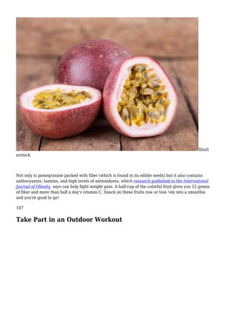 Shutt
erstock
Not only is pomegranate packed with fiber (which is found in its edible seeds) but it also contains
anthocyanins, tannins, and high levels of antioxidants, which research published in the International
Journal of Obesity says can help fight weight gain. A half-cup of the colorful fruit gives you 12 grams
of fiber and more than half a day's vitamin C. Snack on these fruits raw or toss 'em into a smoothie
and you're good to go!
147
Take Part in an Outdoor Workout
 