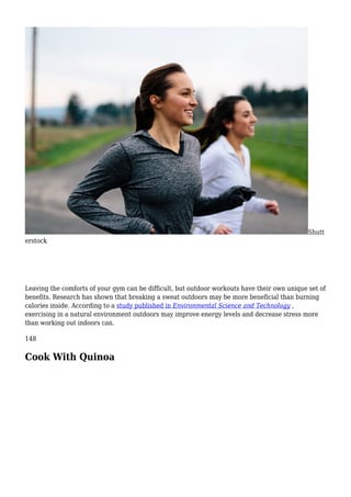 Shutt
erstock
Leaving the comforts of your gym can be difficult, but outdoor workouts have their own unique set of
benefits. Research has shown that breaking a sweat outdoors may be more beneficial than burning
calories inside. According to a study published in Environmental Science and Technology ,
exercising in a natural environment outdoors may improve energy levels and decrease stress more
than working out indoors can.
148
Cook With Quinoa
 