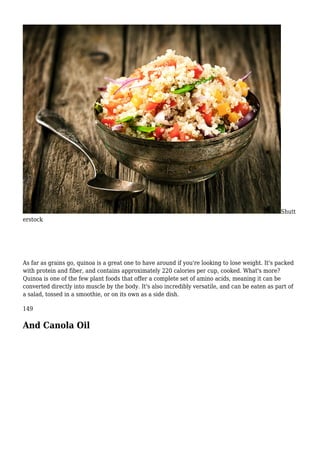 Shutt
erstock
As far as grains go, quinoa is a great one to have around if you're looking to lose weight. It's packed
with protein and fiber, and contains approximately 220 calories per cup, cooked. What's more?
Quinoa is one of the few plant foods that offer a complete set of amino acids, meaning it can be
converted directly into muscle by the body. It's also incredibly versatile, and can be eaten as part of
a salad, tossed in a smoothie, or on its own as a side dish.
149
And Canola Oil
 