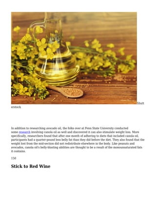 Shutt
erstock
In addition to researching avocado oil, the folks over at Penn State University conducted
some research involving canola oil as well and discovered it can also stimulate weight loss. More
specifically, researchers found that after one month of adhering to diets that included canola oil,
participants had a quarter-pound less belly fat than they did before the diet. They also found that the
weight lost from the mid-section did not redistribute elsewhere in the body. Like peanuts and
avocados, canola oil's belly-blasting abilities are thought to be a result of the monounsaturated fats
it contains.
150
Stick to Red Wine
 