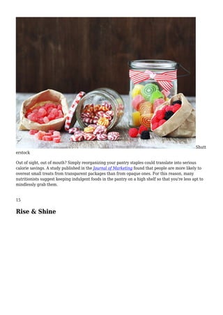 Shutt
erstock
Out of sight, out of mouth? Simply reorganizing your pantry staples could translate into serious
calorie savings. A study published in the Journal of Marketing found that people are more likely to
overeat small treats from transparent packages than from opaque ones. For this reason, many
nutritionists suggest keeping indulgent foods in the pantry on a high shelf so that you're less apt to
mindlessly grab them.
15
Rise & Shine
 