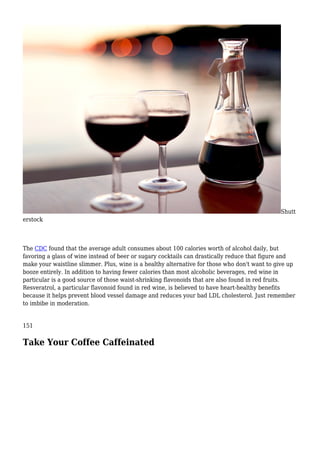 Shutt
erstock
The CDC found that the average adult consumes about 100 calories worth of alcohol daily, but
favoring a glass of wine instead of beer or sugary cocktails can drastically reduce that figure and
make your waistline slimmer. Plus, wine is a healthy alternative for those who don't want to give up
booze entirely. In addition to having fewer calories than most alcoholic beverages, red wine in
particular is a good source of those waist-shrinking flavonoids that are also found in red fruits.
Resveratrol, a particular flavonoid found in red wine, is believed to have heart-healthy benefits
because it helps prevent blood vessel damage and reduces your bad LDL cholesterol. Just remember
to imbibe in moderation.
151
Take Your Coffee Caffeinated
 