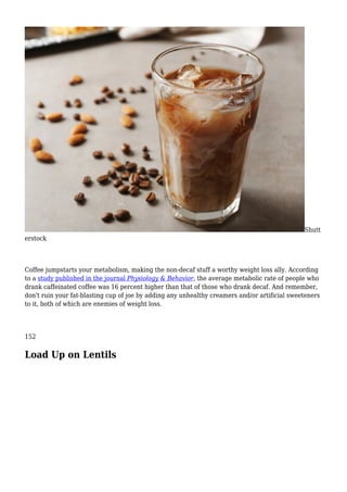 Shutt
erstock
Coffee jumpstarts your metabolism, making the non-decaf stuff a worthy weight loss ally. According
to a study published in the journal Physiology & Behavior, the average metabolic rate of people who
drank caffeinated coffee was 16 percent higher than that of those who drank decaf. And remember,
don't ruin your fat-blasting cup of joe by adding any unhealthy creamers and/or artificial sweeteners
to it, both of which are enemies of weight loss.
152
Load Up on Lentils
 