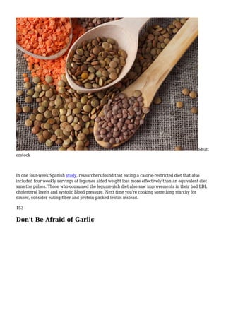 Shutt
erstock
In one four-week Spanish study, researchers found that eating a calorie-restricted diet that also
included four weekly servings of legumes aided weight loss more effectively than an equivalent diet
sans the pulses. Those who consumed the legume-rich diet also saw improvements in their bad LDL
cholesterol levels and systolic blood pressure. Next time you're cooking something starchy for
dinner, consider eating fiber and protein-packed lentils instead.
153
Don't Be Afraid of Garlic
 