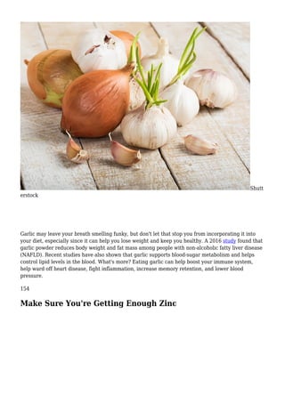 Shutt
erstock
Garlic may leave your breath smelling funky, but don't let that stop you from incorporating it into
your diet, especially since it can help you lose weight and keep you healthy. A 2016 study found that
garlic powder reduces body weight and fat mass among people with non-alcoholic fatty liver disease
(NAFLD). Recent studies have also shown that garlic supports blood-sugar metabolism and helps
control lipid levels in the blood. What's more? Eating garlic can help boost your immune system,
help ward off heart disease, fight inflammation, increase memory retention, and lower blood
pressure.
154
Make Sure You're Getting Enough Zinc
 