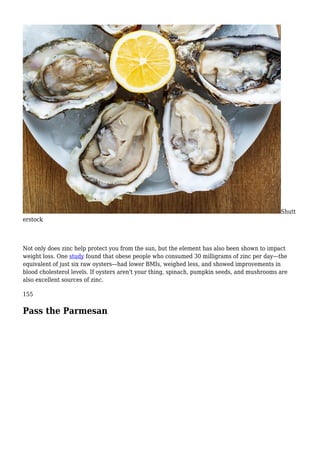 Shutt
erstock
Not only does zinc help protect you from the sun, but the element has also been shown to impact
weight loss. One study found that obese people who consumed 30 milligrams of zinc per day—the
equivalent of just six raw oysters—had lower BMIs, weighed less, and showed improvements in
blood cholesterol levels. If oysters aren't your thing, spinach, pumpkin seeds, and mushrooms are
also excellent sources of zinc.
155
Pass the Parmesan
 