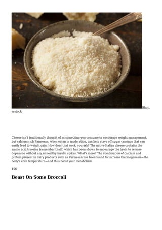 Shutt
erstock
Cheese isn't traditionally thought of as something you consume to encourage weight management,
but calcium-rich Parmesan, when eaten in moderation, can help stave off sugar cravings that can
easily lead to weight gain. How does that work, you ask? The native Italian cheese contains the
amino acid tyrosine (remember that?) which has been shown to encourage the brain to release
dopamine without any unhealthy insulin spikes. What's more? The combination of calcium and
protein present in dairy products such as Parmesan has been found to increase thermogenesis—the
body's core temperature—and thus boost your metabolism.
156
Beast On Some Broccoli
 