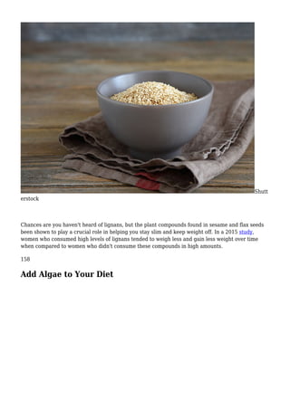 Shutt
erstock
Chances are you haven't heard of lignans, but the plant compounds found in sesame and flax seeds
been shown to play a crucial role in helping you stay slim and keep weight off. In a 2015 study,
women who consumed high levels of lignans tended to weigh less and gain less weight over time
when compared to women who didn't consume these compounds in high amounts.
158
Add Algae to Your Diet
 