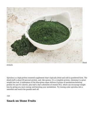 Shutt
erstock
Spirulina is a high-protein seaweed supplement that's typically dried and sold in powdered form. The
dried stuff is about 60 percent protein, and, like quinoa, it's a complete protein—deeming it a great
weight loss tool. A tablespoon of the blue-green algae delivers 8 grams of metabolism-boosting
protein for just 43 calories, plus half a day's allotment of vitamin B12, which can encourage weight
loss by giving you more energy and boosting your metabolism. Try tossing some spirulina into a
smoothie and watch the pounds melt off.
159
Snack on Stone Fruits
 