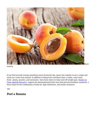 Shutt
erstock
If you find yourself craving something sweet during the day, ignore the impulse to eat a cookie and
snack on a stone fruit instead. In addition to being more nutritious than a cookie, some stone
fruits—plums, peaches, and nectarines—have been shown to help ward off weight gain. Studies by
Texas AgriLife Research suggest the aforementioned fruits may help prevent metabolic syndrome, a
fancy name for the combination of belly fat, high cholesterol, and insulin resistance.
160
Peel a Banana
 