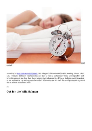 Shutt
erstock
According to Northwestern researchers, late sleepers—defined as those who wake up around 10:45
a.m.—consume 248 more calories during the day, as well as half as many fruits and vegetables and
twice the amount fast food than those who set their alarm earlier. If these findings sound troubling
to you night owls, try setting your alarm clock 15 minutes earlier each day until you're getting out of
bed at a more reasonable hour.
16
Opt for the Wild Salmon
 