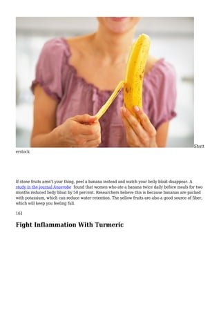 Shutt
erstock
If stone fruits aren't your thing, peel a banana instead and watch your belly bloat disappear. A
study in the journal Anaerobe found that women who ate a banana twice daily before meals for two
months reduced belly bloat by 50 percent. Researchers believe this is because bananas are packed
with potassium, which can reduce water retention. The yellow fruits are also a good source of fiber,
which will keep you feeling full.
161
Fight Inflammation With Turmeric
 