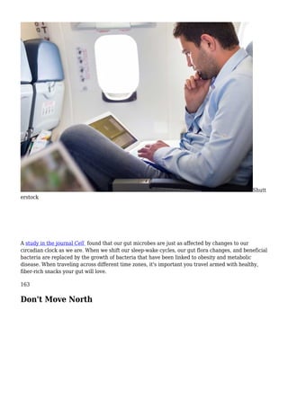 Shutt
erstock
A study in the journal Cell found that our gut microbes are just as affected by changes to our
circadian clock as we are. When we shift our sleep-wake cycles, our gut flora changes, and beneficial
bacteria are replaced by the growth of bacteria that have been linked to obesity and metabolic
disease. When traveling across different time zones, it's important you travel armed with healthy,
fiber-rich snacks your gut will love.
163
Don't Move North
 
