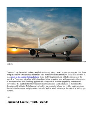 Shutt
erstock
Though it's hardly realistic to keep people from moving north, there's evidence to suggest that those
living in northern latitudes may need to be a bit more careful about their gut health than the rest of
us. A study in the journal Biology Letters found that living in northern latitudes encourages the
growth of Firmicutes microbes, which have been linked to weight gain while decreasing the number
of microbes linked with slim body types called Bacteroidetes. Generally speaking, the research
showed that the number of Firmicutes increases with latitude and the number of Bacteroidetes
decreases with latitude. To help ensure a healthy gut no matter where you reside, make sure your
diet includes fermented and probiotic-rich foods, both of which encourage the growth of healthy gut
bacteria.
164
Surround Yourself With Friends
 