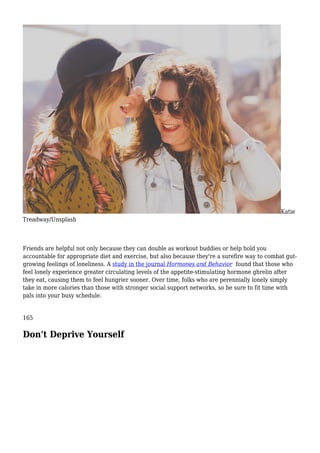 Katie
Treadway/Unsplash
Friends are helpful not only because they can double as workout buddies or help hold you
accountable for appropriate diet and exercise, but also because they're a surefire way to combat gut-
growing feelings of loneliness. A study in the journal Hormones and Behavior found that those who
feel lonely experience greater circulating levels of the appetite-stimulating hormone ghrelin after
they eat, causing them to feel hungrier sooner. Over time, folks who are perennially lonely simply
take in more calories than those with stronger social support networks, so be sure to fit time with
pals into your busy schedule.
165
Don't Deprive Yourself
 