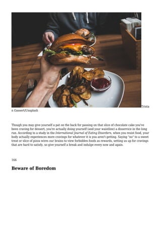 Trista
n Gassert/Unsplash
Though you may give yourself a pat on the back for passing on that slice of chocolate cake you've
been craving for dessert, you're actually doing yourself (and your waistline) a disservice in the long
run. According to a study in the International Journal of Eating Disorders, when you resist food, your
body actually experiences more cravings for whatever it is you aren't getting. Saying "no" to a sweet
treat or slice of pizza wires our brains to view forbidden foods as rewards, setting us up for cravings
that are hard to satisfy, so give yourself a break and indulge every now and again.
166
Beware of Boredom
 