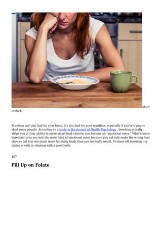 Shutt
erstock
Boredom isn't just bad for your brain, it's also bad for your waistline, especially if you're trying to
shed some pounds. According to a study in the Journal of Health Psychology , boredom actually
strips you of your ability to make smart food choices; you become an "emotional eater," What's more,
boredom turns you into the worst kind of emotional eater because you not only make the wrong food
choices but also eat much more fattening foods than you normally would. To stave off boredom, try
taking a walk or relaxing with a good book.
167
Fill Up on Folate
 